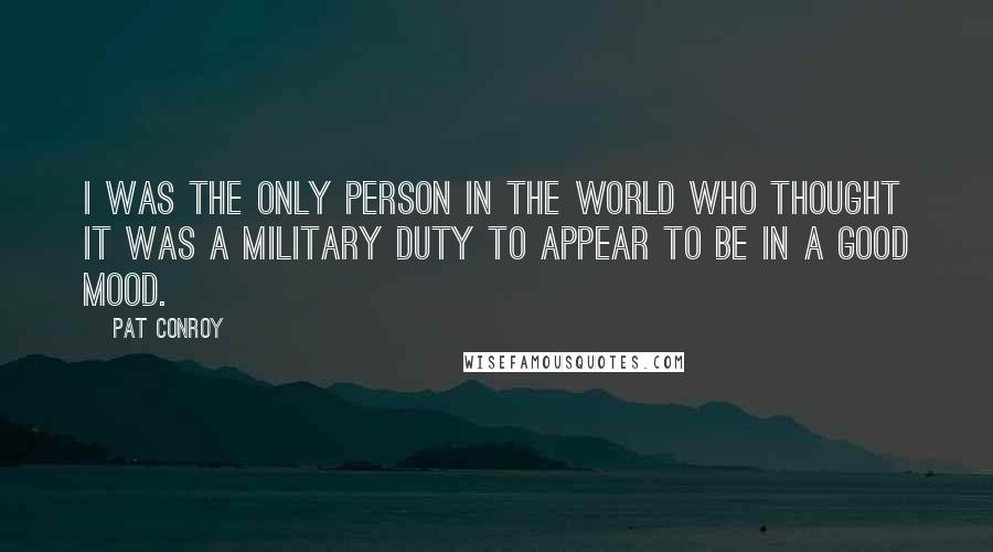 Pat Conroy Quotes: I was the only person in the world who thought it was a military duty to appear to be in a good mood.