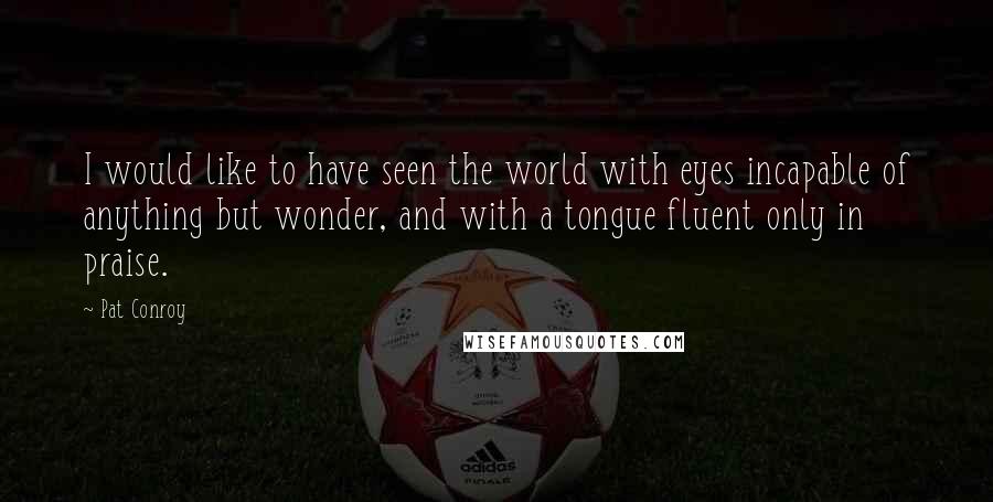 Pat Conroy Quotes: I would like to have seen the world with eyes incapable of anything but wonder, and with a tongue fluent only in praise.