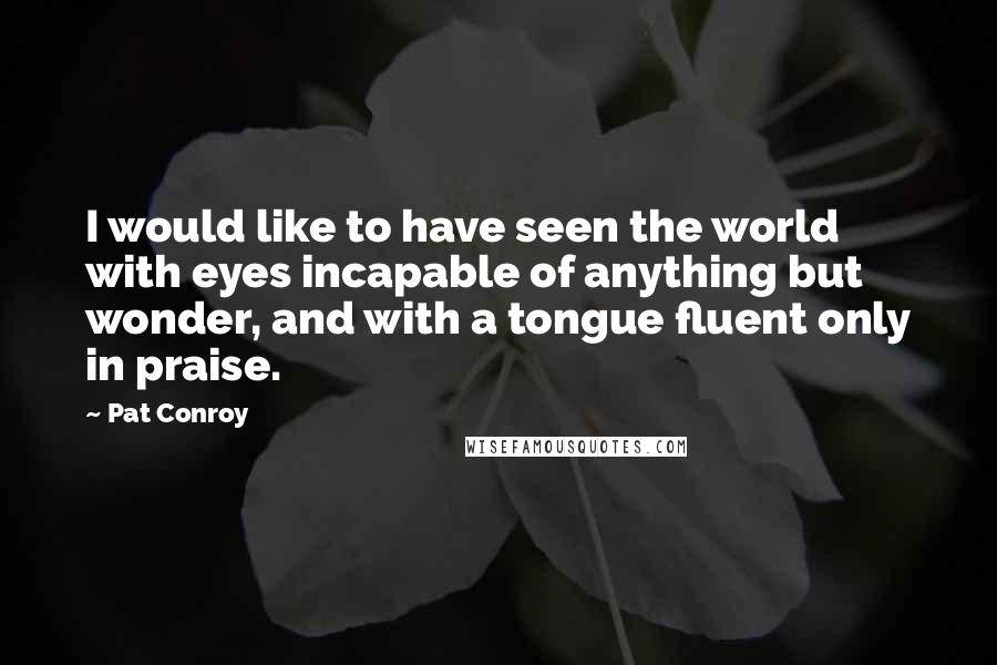 Pat Conroy Quotes: I would like to have seen the world with eyes incapable of anything but wonder, and with a tongue fluent only in praise.