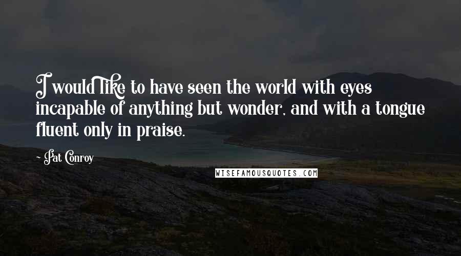 Pat Conroy Quotes: I would like to have seen the world with eyes incapable of anything but wonder, and with a tongue fluent only in praise.