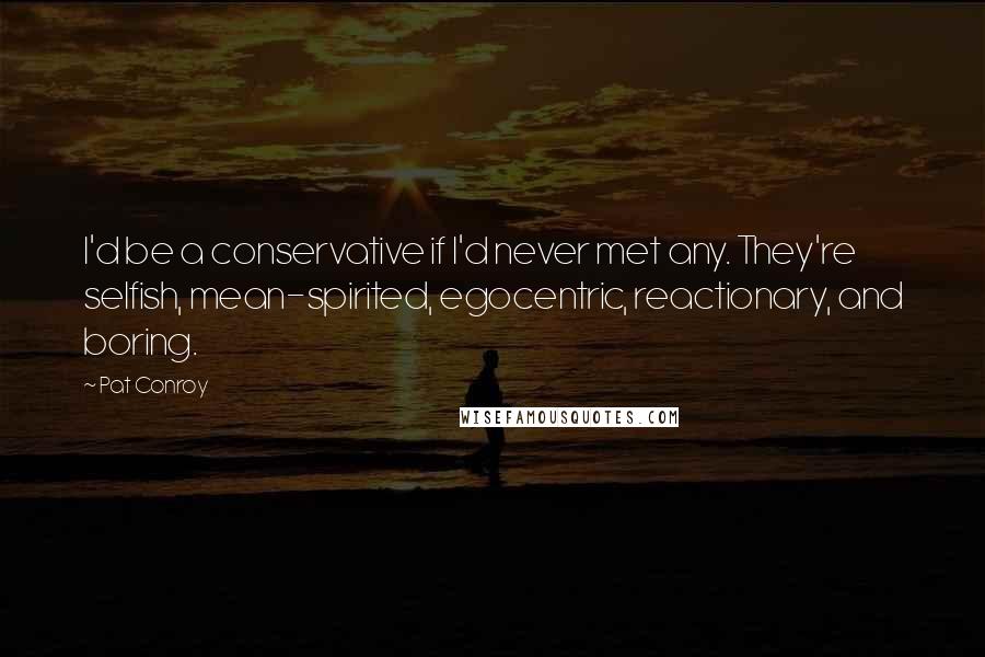 Pat Conroy Quotes: I'd be a conservative if I'd never met any. They're selfish, mean-spirited, egocentric, reactionary, and boring.