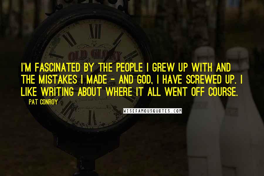 Pat Conroy Quotes: I'm fascinated by the people I grew up with and the mistakes I made - and God, I have screwed up. I like writing about where it all went off course.