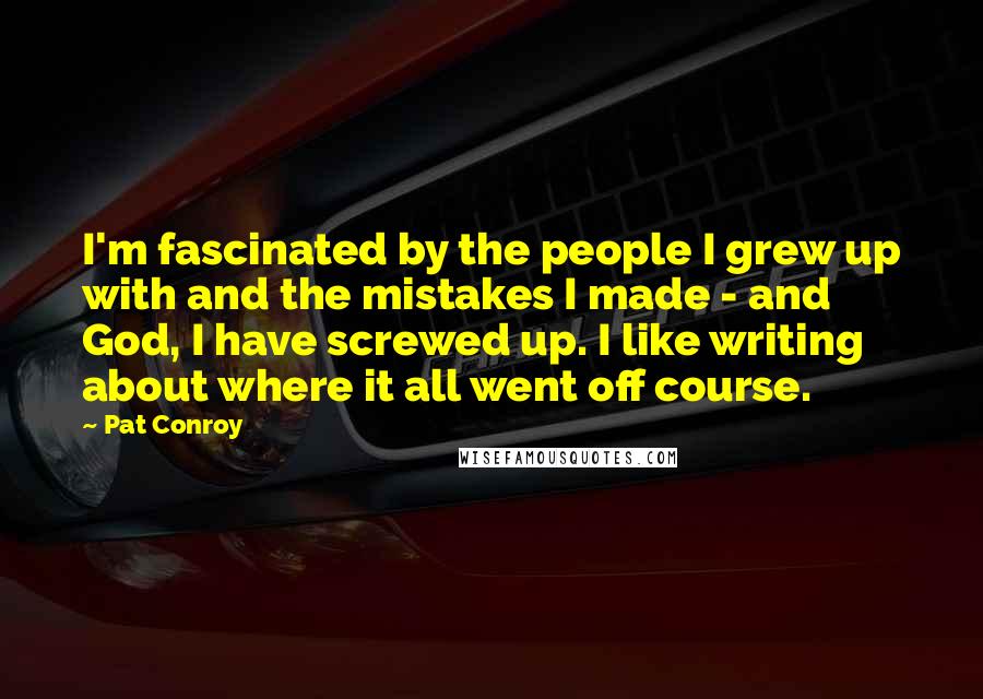 Pat Conroy Quotes: I'm fascinated by the people I grew up with and the mistakes I made - and God, I have screwed up. I like writing about where it all went off course.