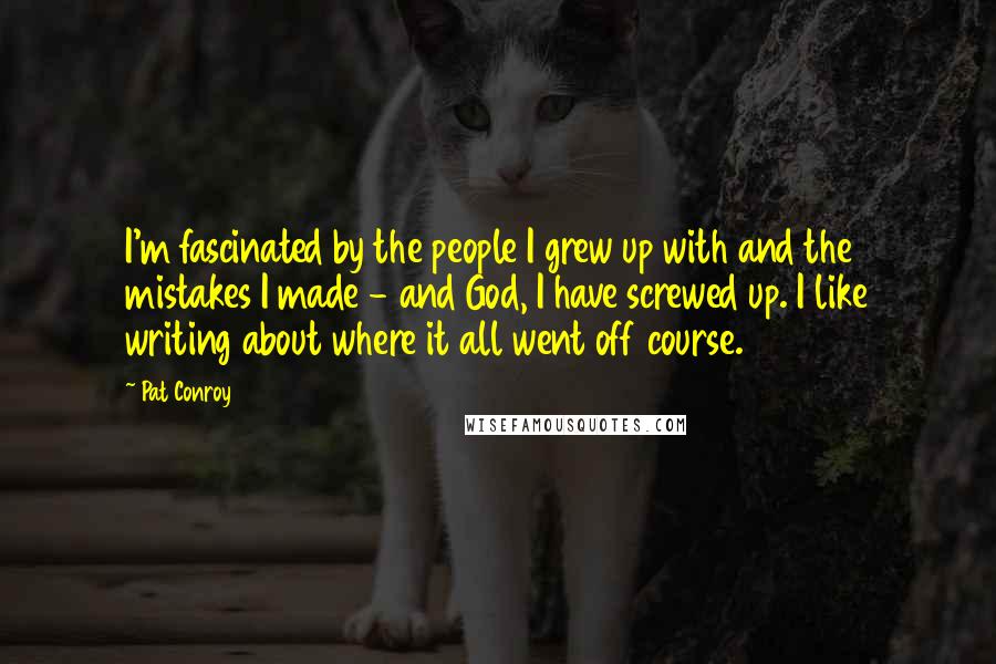 Pat Conroy Quotes: I'm fascinated by the people I grew up with and the mistakes I made - and God, I have screwed up. I like writing about where it all went off course.