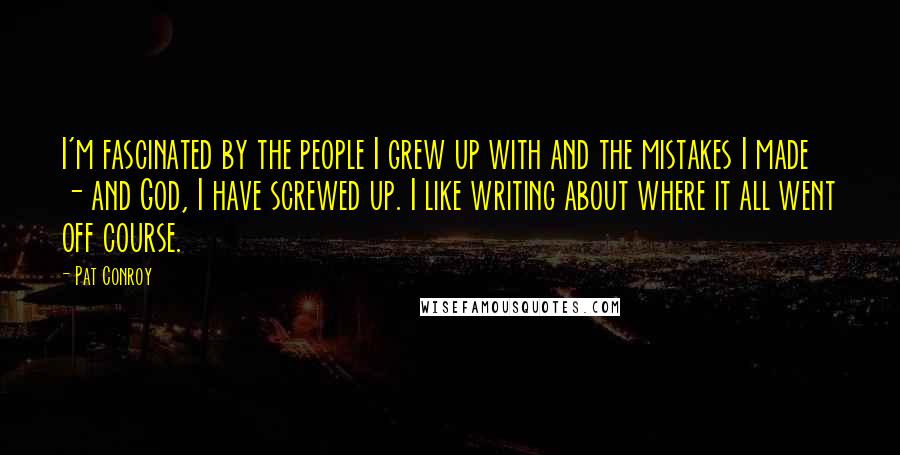Pat Conroy Quotes: I'm fascinated by the people I grew up with and the mistakes I made - and God, I have screwed up. I like writing about where it all went off course.