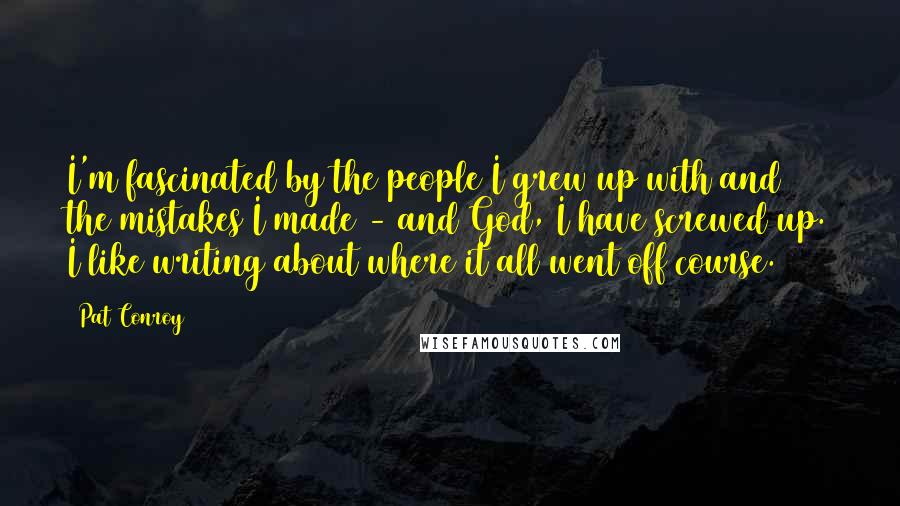 Pat Conroy Quotes: I'm fascinated by the people I grew up with and the mistakes I made - and God, I have screwed up. I like writing about where it all went off course.