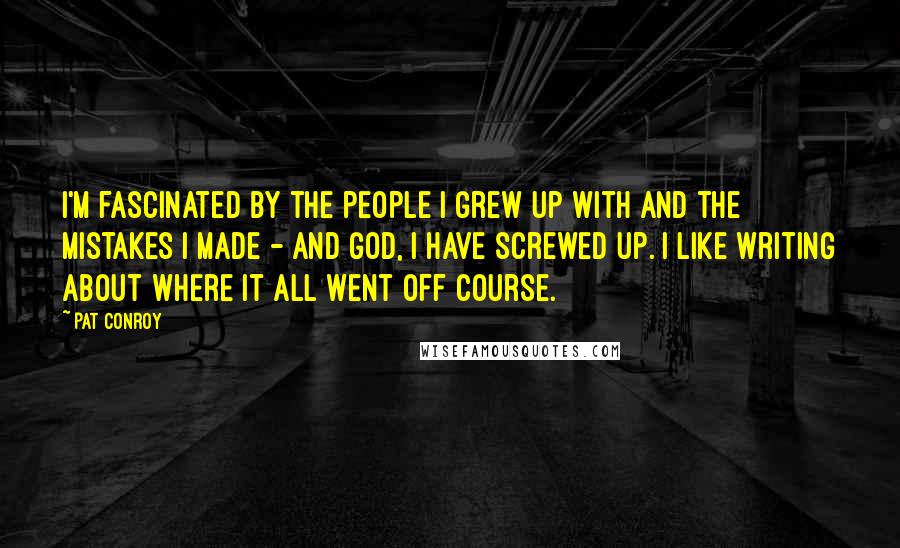 Pat Conroy Quotes: I'm fascinated by the people I grew up with and the mistakes I made - and God, I have screwed up. I like writing about where it all went off course.