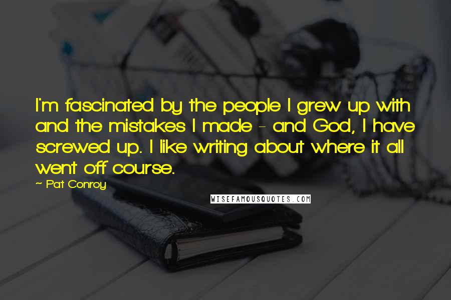 Pat Conroy Quotes: I'm fascinated by the people I grew up with and the mistakes I made - and God, I have screwed up. I like writing about where it all went off course.