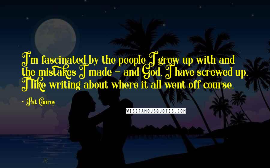 Pat Conroy Quotes: I'm fascinated by the people I grew up with and the mistakes I made - and God, I have screwed up. I like writing about where it all went off course.