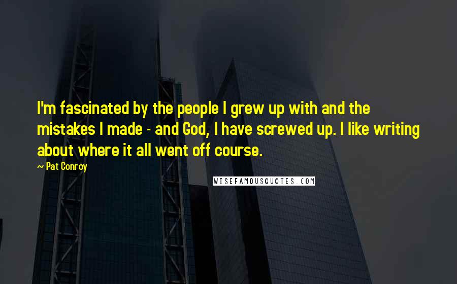 Pat Conroy Quotes: I'm fascinated by the people I grew up with and the mistakes I made - and God, I have screwed up. I like writing about where it all went off course.