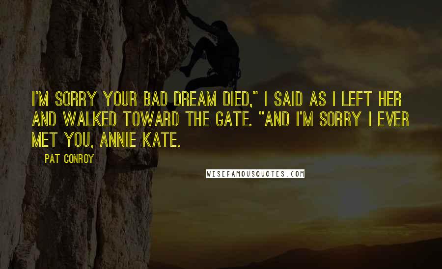 Pat Conroy Quotes: I'm sorry your bad dream died," I said as I left her and walked toward the gate. "And I'm sorry I ever met you, Annie Kate.