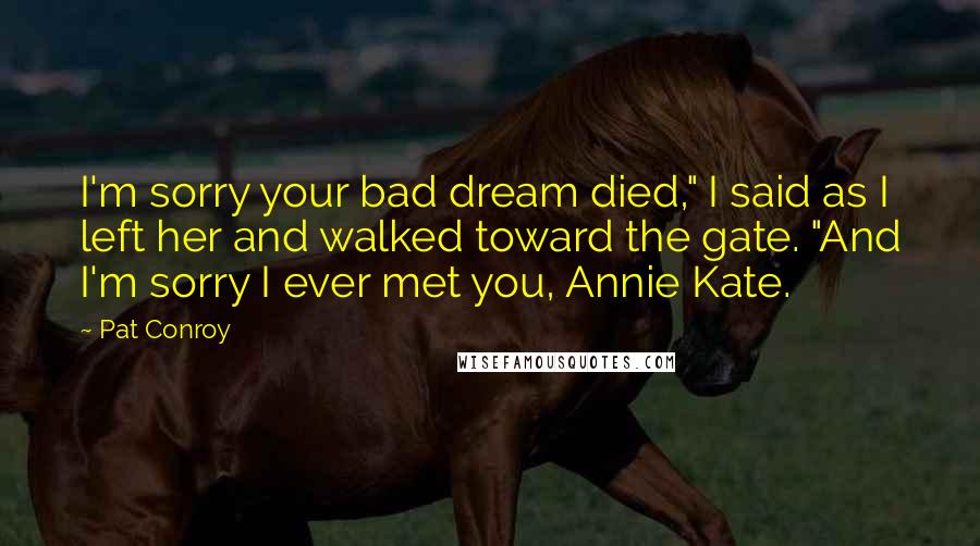 Pat Conroy Quotes: I'm sorry your bad dream died," I said as I left her and walked toward the gate. "And I'm sorry I ever met you, Annie Kate.