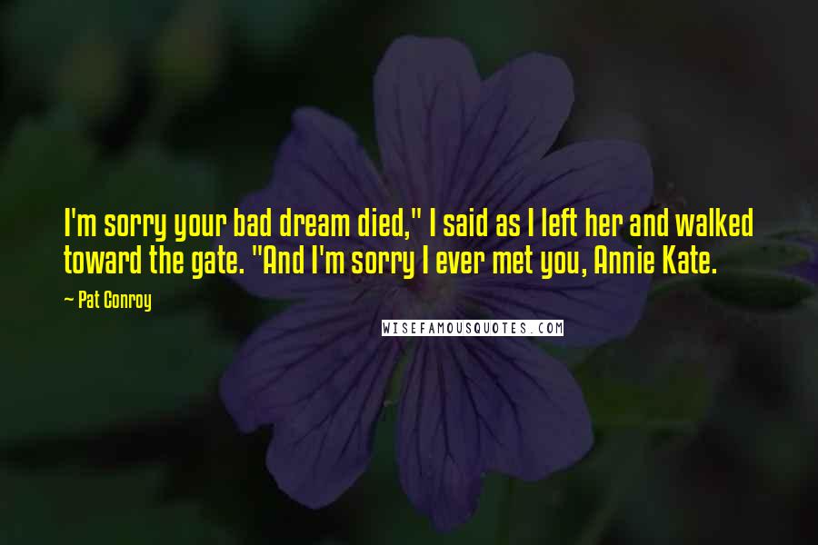 Pat Conroy Quotes: I'm sorry your bad dream died," I said as I left her and walked toward the gate. "And I'm sorry I ever met you, Annie Kate.