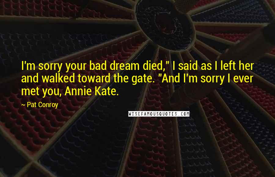 Pat Conroy Quotes: I'm sorry your bad dream died," I said as I left her and walked toward the gate. "And I'm sorry I ever met you, Annie Kate.