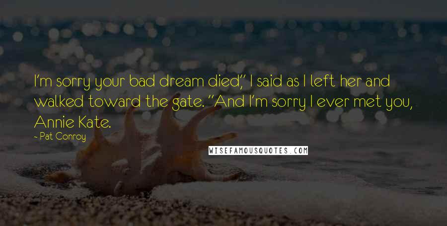 Pat Conroy Quotes: I'm sorry your bad dream died," I said as I left her and walked toward the gate. "And I'm sorry I ever met you, Annie Kate.