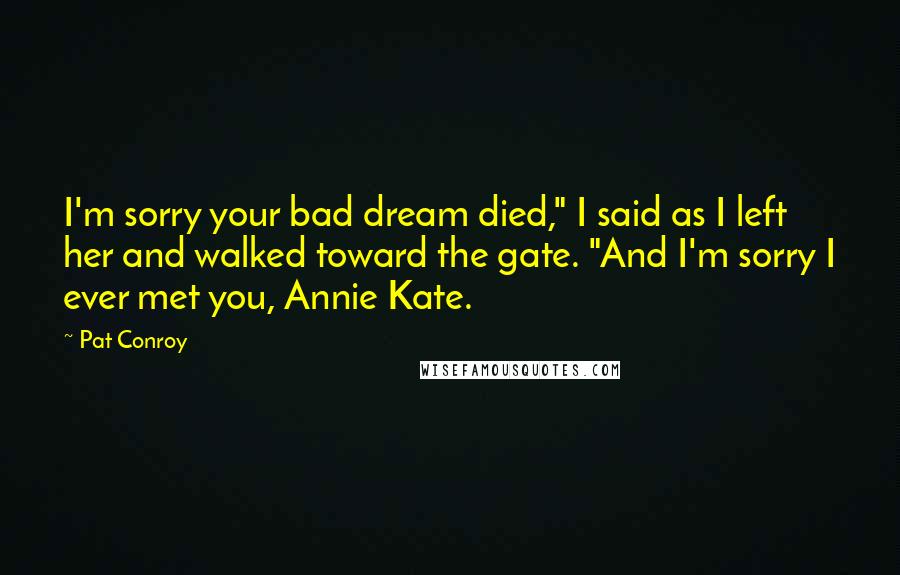 Pat Conroy Quotes: I'm sorry your bad dream died," I said as I left her and walked toward the gate. "And I'm sorry I ever met you, Annie Kate.