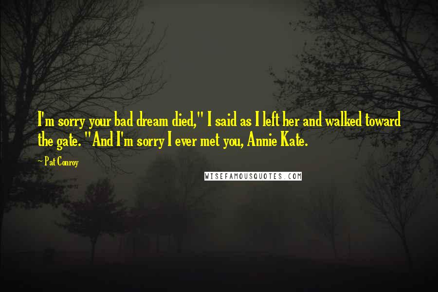Pat Conroy Quotes: I'm sorry your bad dream died," I said as I left her and walked toward the gate. "And I'm sorry I ever met you, Annie Kate.