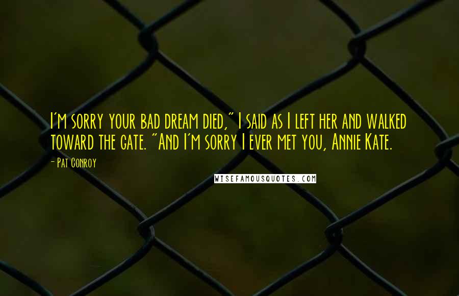 Pat Conroy Quotes: I'm sorry your bad dream died," I said as I left her and walked toward the gate. "And I'm sorry I ever met you, Annie Kate.