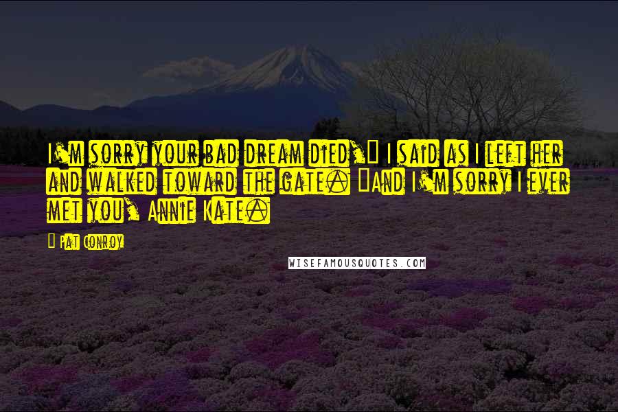 Pat Conroy Quotes: I'm sorry your bad dream died," I said as I left her and walked toward the gate. "And I'm sorry I ever met you, Annie Kate.