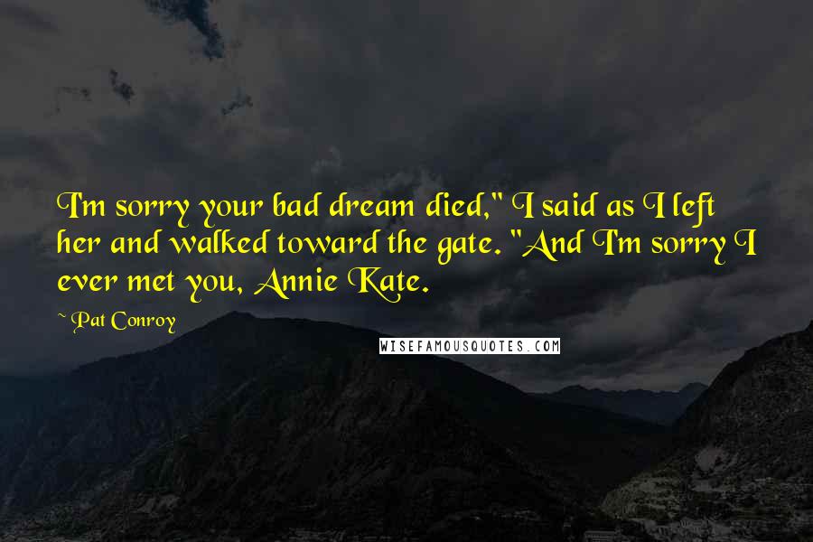 Pat Conroy Quotes: I'm sorry your bad dream died," I said as I left her and walked toward the gate. "And I'm sorry I ever met you, Annie Kate.