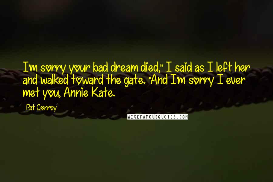 Pat Conroy Quotes: I'm sorry your bad dream died," I said as I left her and walked toward the gate. "And I'm sorry I ever met you, Annie Kate.