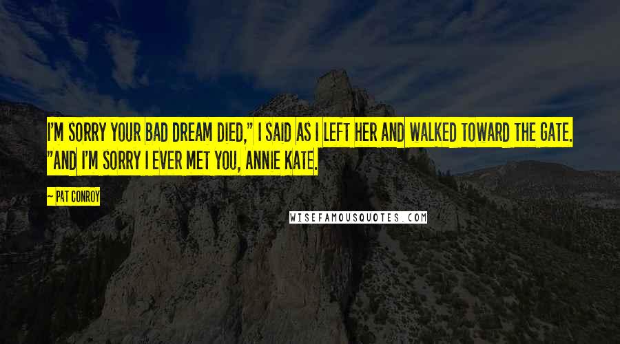 Pat Conroy Quotes: I'm sorry your bad dream died," I said as I left her and walked toward the gate. "And I'm sorry I ever met you, Annie Kate.