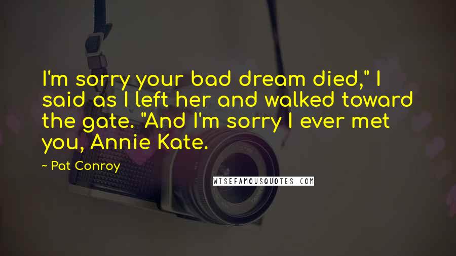 Pat Conroy Quotes: I'm sorry your bad dream died," I said as I left her and walked toward the gate. "And I'm sorry I ever met you, Annie Kate.