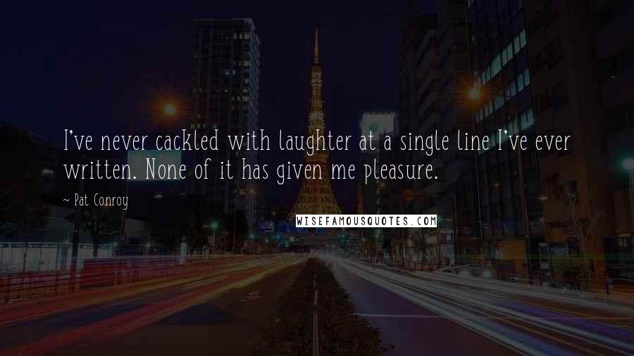 Pat Conroy Quotes: I've never cackled with laughter at a single line I've ever written. None of it has given me pleasure.