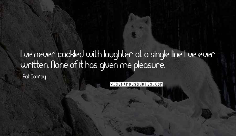 Pat Conroy Quotes: I've never cackled with laughter at a single line I've ever written. None of it has given me pleasure.