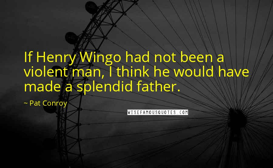Pat Conroy Quotes: If Henry Wingo had not been a violent man, I think he would have made a splendid father.