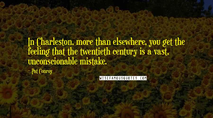 Pat Conroy Quotes: In Charleston, more than elsewhere, you get the feeling that the twentieth century is a vast, unconscionable mistake.