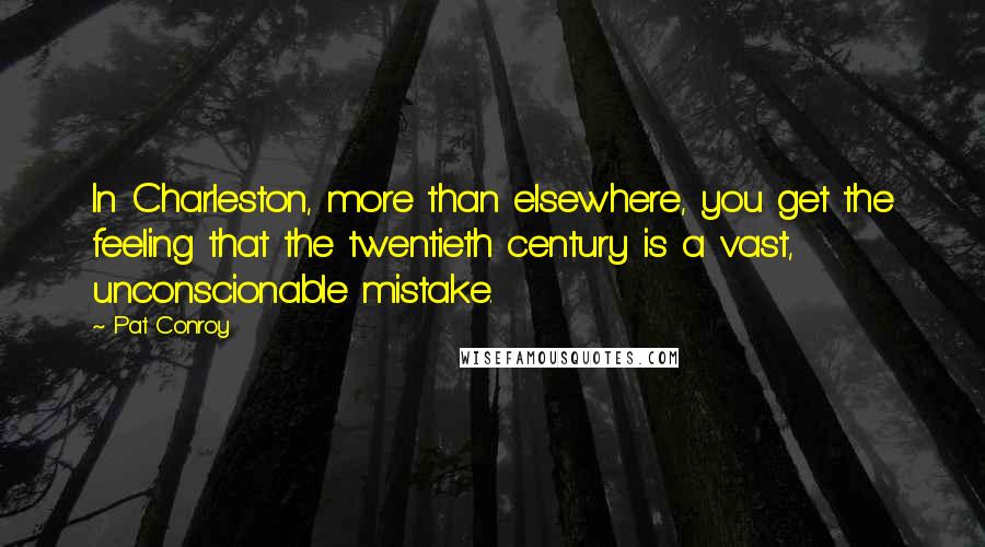 Pat Conroy Quotes: In Charleston, more than elsewhere, you get the feeling that the twentieth century is a vast, unconscionable mistake.