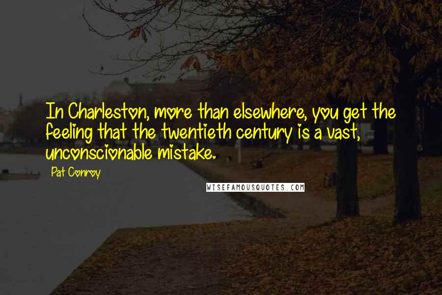 Pat Conroy Quotes: In Charleston, more than elsewhere, you get the feeling that the twentieth century is a vast, unconscionable mistake.