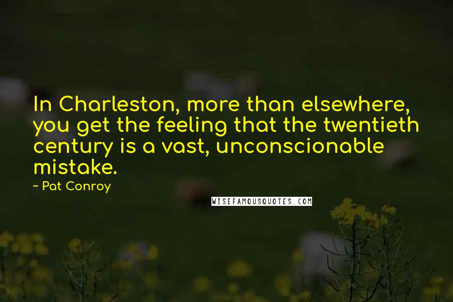 Pat Conroy Quotes: In Charleston, more than elsewhere, you get the feeling that the twentieth century is a vast, unconscionable mistake.