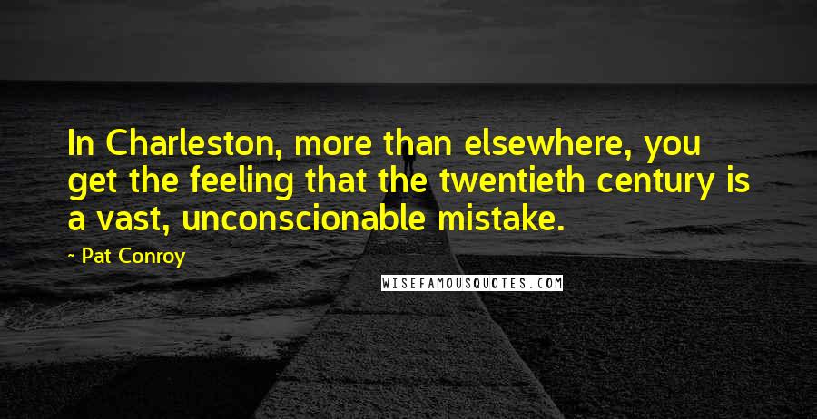 Pat Conroy Quotes: In Charleston, more than elsewhere, you get the feeling that the twentieth century is a vast, unconscionable mistake.