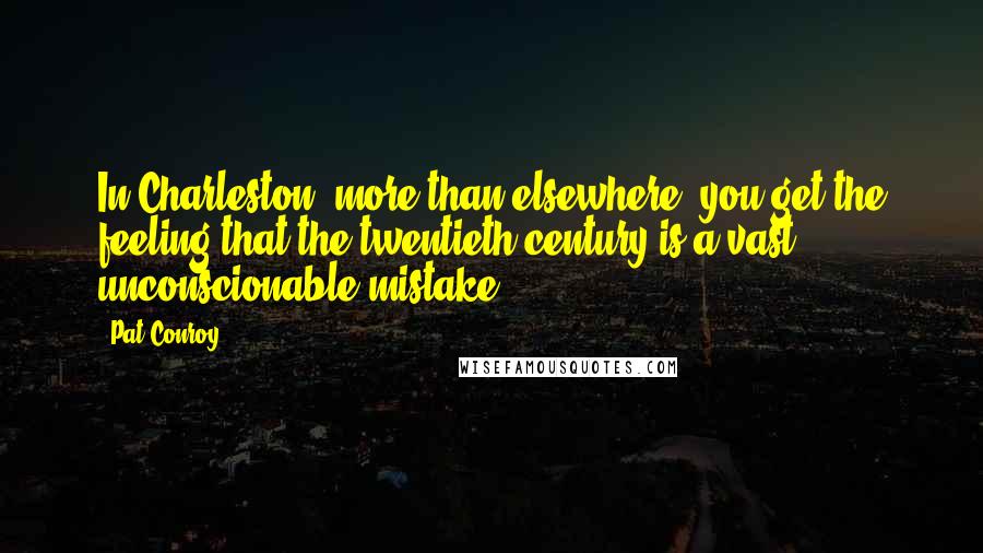 Pat Conroy Quotes: In Charleston, more than elsewhere, you get the feeling that the twentieth century is a vast, unconscionable mistake.