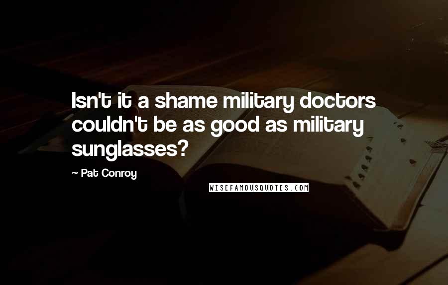 Pat Conroy Quotes: Isn't it a shame military doctors couldn't be as good as military sunglasses?
