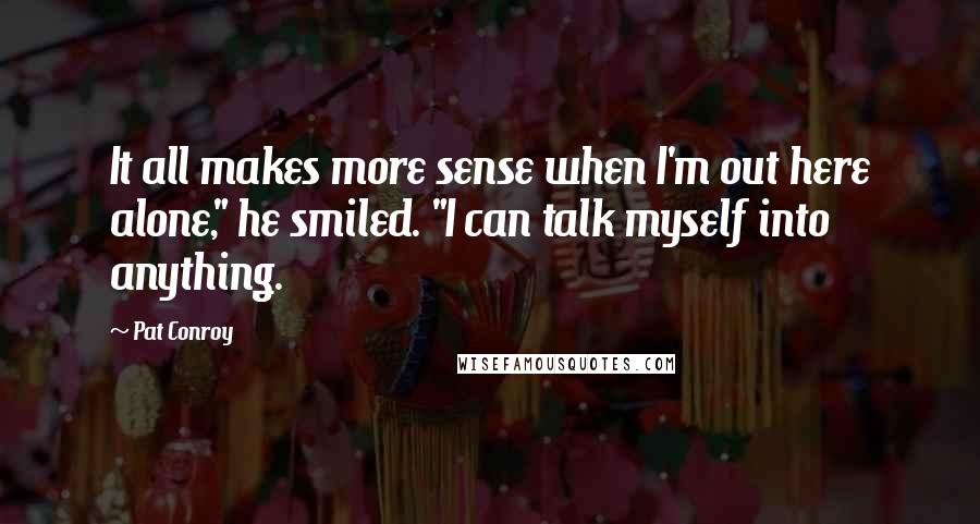 Pat Conroy Quotes: It all makes more sense when I'm out here alone," he smiled. "I can talk myself into anything.