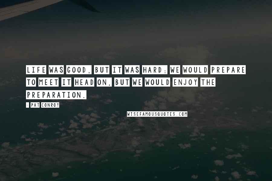 Pat Conroy Quotes: life was good, but it was hard; we would prepare to meet it head on, but we would enjoy the preparation.