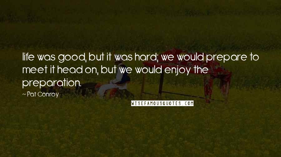 Pat Conroy Quotes: life was good, but it was hard; we would prepare to meet it head on, but we would enjoy the preparation.