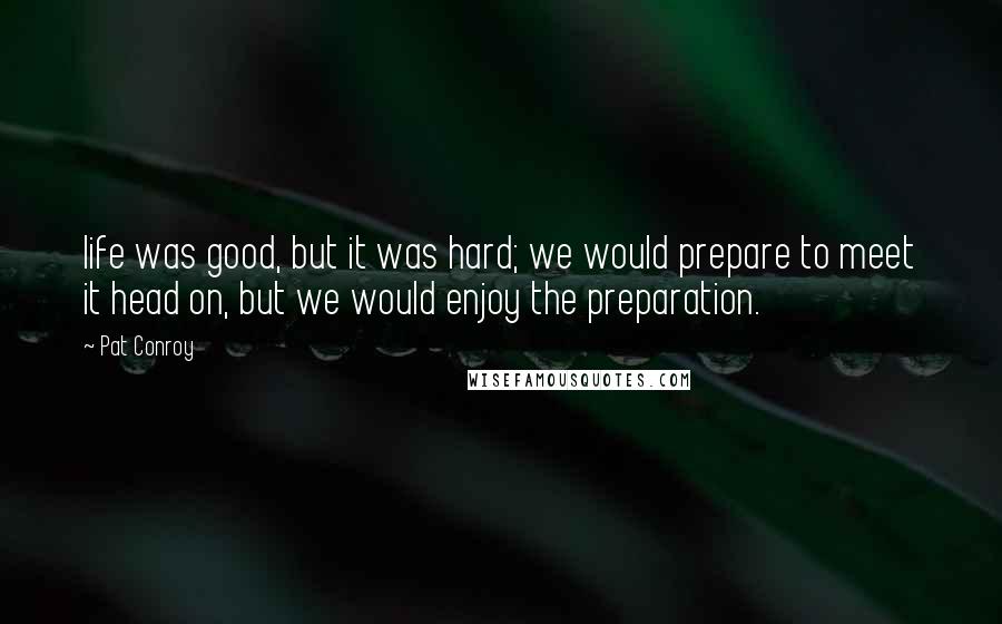 Pat Conroy Quotes: life was good, but it was hard; we would prepare to meet it head on, but we would enjoy the preparation.