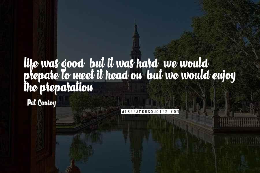 Pat Conroy Quotes: life was good, but it was hard; we would prepare to meet it head on, but we would enjoy the preparation.