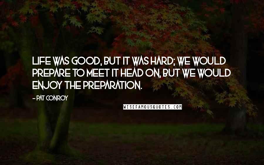 Pat Conroy Quotes: life was good, but it was hard; we would prepare to meet it head on, but we would enjoy the preparation.