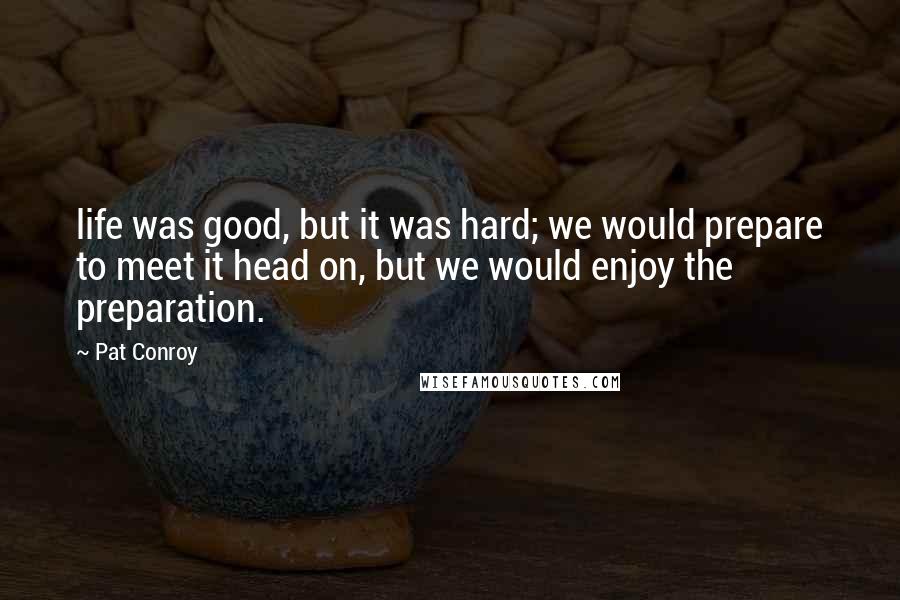 Pat Conroy Quotes: life was good, but it was hard; we would prepare to meet it head on, but we would enjoy the preparation.