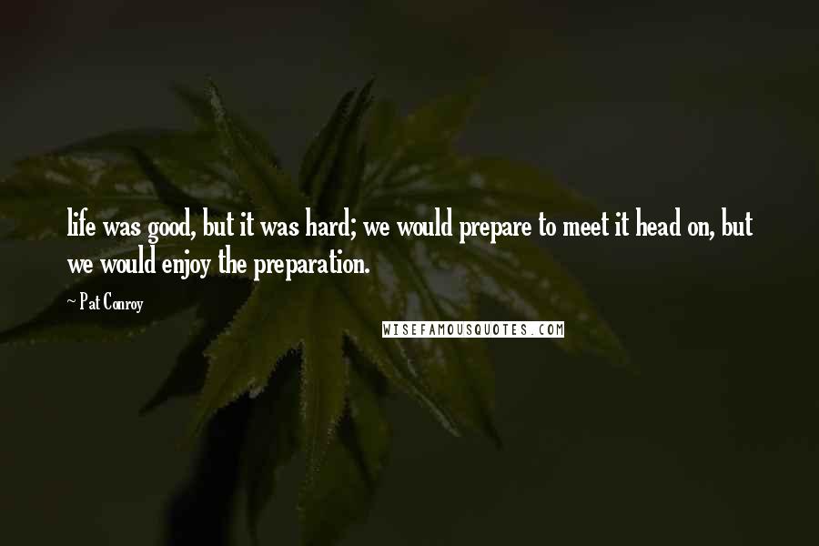 Pat Conroy Quotes: life was good, but it was hard; we would prepare to meet it head on, but we would enjoy the preparation.