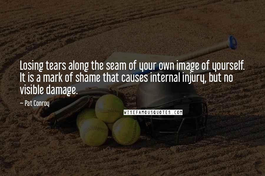 Pat Conroy Quotes: Losing tears along the seam of your own image of yourself. It is a mark of shame that causes internal injury, but no visible damage.