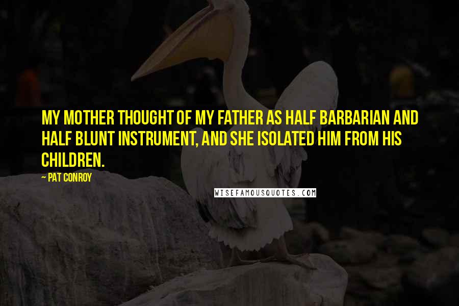 Pat Conroy Quotes: My mother thought of my father as half barbarian and half blunt instrument, and she isolated him from his children.