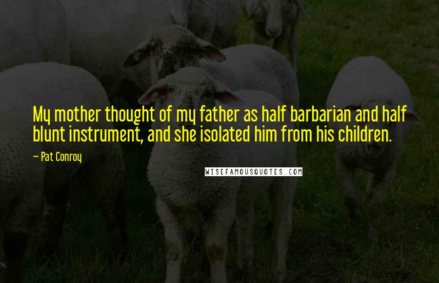 Pat Conroy Quotes: My mother thought of my father as half barbarian and half blunt instrument, and she isolated him from his children.