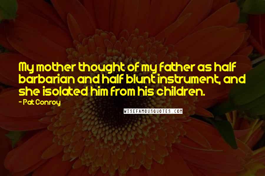 Pat Conroy Quotes: My mother thought of my father as half barbarian and half blunt instrument, and she isolated him from his children.