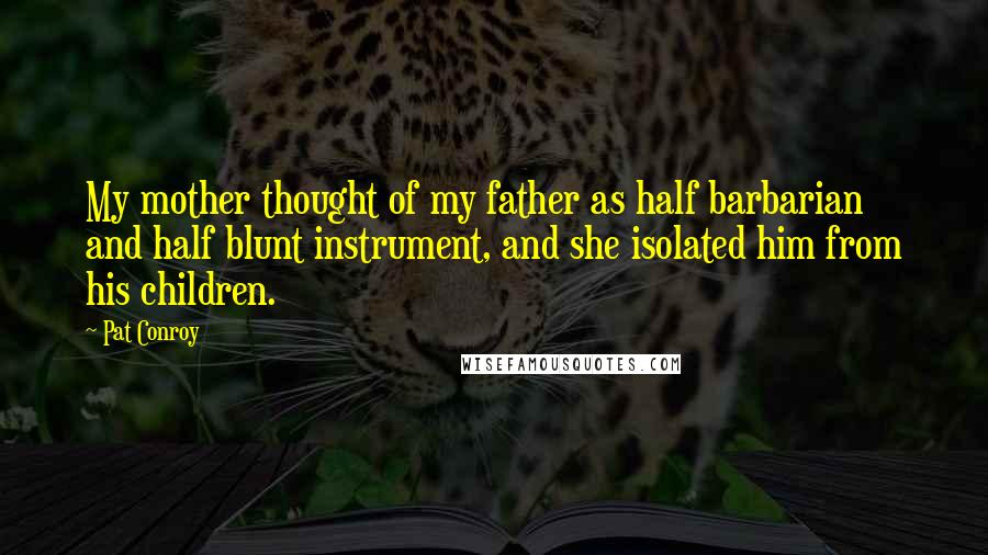 Pat Conroy Quotes: My mother thought of my father as half barbarian and half blunt instrument, and she isolated him from his children.
